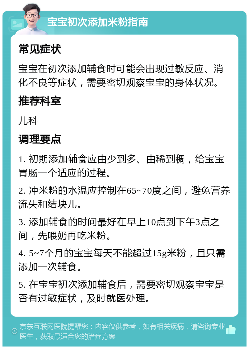 宝宝初次添加米粉指南 常见症状 宝宝在初次添加辅食时可能会出现过敏反应、消化不良等症状，需要密切观察宝宝的身体状况。 推荐科室 儿科 调理要点 1. 初期添加辅食应由少到多、由稀到稠，给宝宝胃肠一个适应的过程。 2. 冲米粉的水温应控制在65~70度之间，避免营养流失和结块儿。 3. 添加辅食的时间最好在早上10点到下午3点之间，先喂奶再吃米粉。 4. 5~7个月的宝宝每天不能超过15g米粉，且只需添加一次辅食。 5. 在宝宝初次添加辅食后，需要密切观察宝宝是否有过敏症状，及时就医处理。