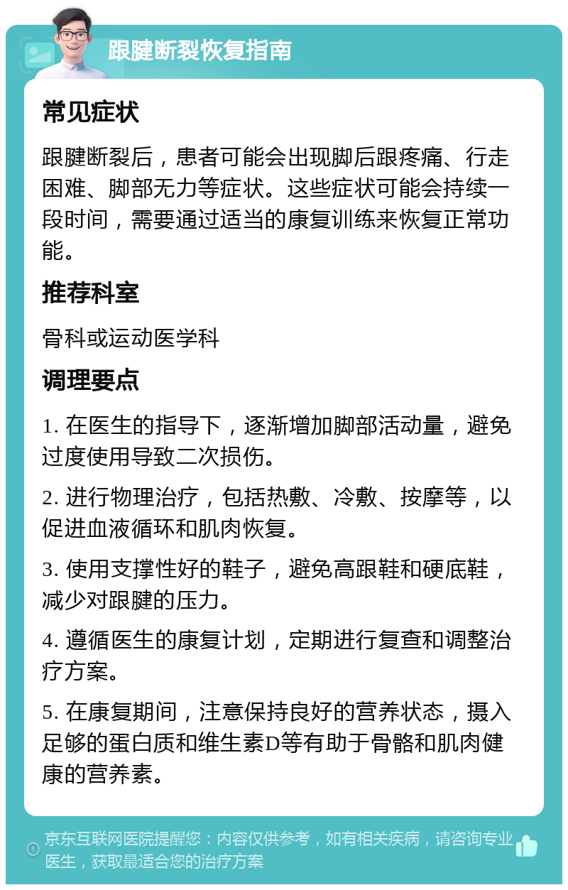 跟腱断裂恢复指南 常见症状 跟腱断裂后，患者可能会出现脚后跟疼痛、行走困难、脚部无力等症状。这些症状可能会持续一段时间，需要通过适当的康复训练来恢复正常功能。 推荐科室 骨科或运动医学科 调理要点 1. 在医生的指导下，逐渐增加脚部活动量，避免过度使用导致二次损伤。 2. 进行物理治疗，包括热敷、冷敷、按摩等，以促进血液循环和肌肉恢复。 3. 使用支撑性好的鞋子，避免高跟鞋和硬底鞋，减少对跟腱的压力。 4. 遵循医生的康复计划，定期进行复查和调整治疗方案。 5. 在康复期间，注意保持良好的营养状态，摄入足够的蛋白质和维生素D等有助于骨骼和肌肉健康的营养素。