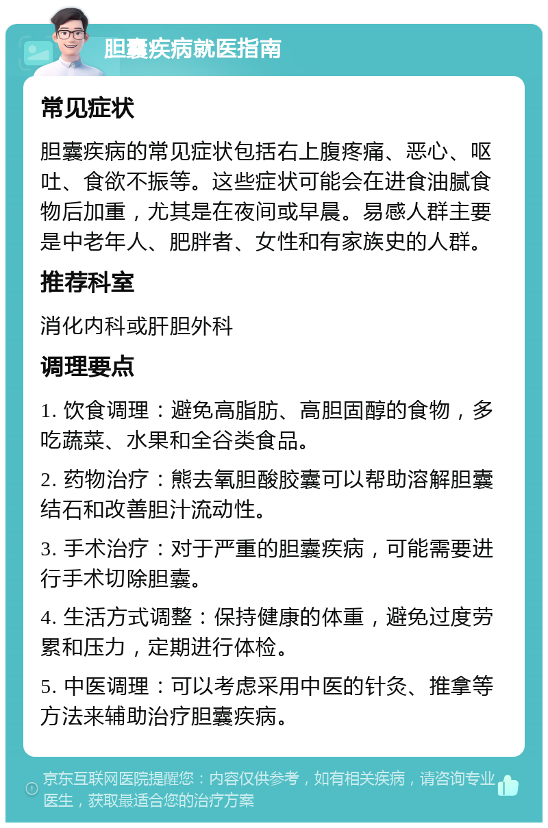 胆囊疾病就医指南 常见症状 胆囊疾病的常见症状包括右上腹疼痛、恶心、呕吐、食欲不振等。这些症状可能会在进食油腻食物后加重，尤其是在夜间或早晨。易感人群主要是中老年人、肥胖者、女性和有家族史的人群。 推荐科室 消化内科或肝胆外科 调理要点 1. 饮食调理：避免高脂肪、高胆固醇的食物，多吃蔬菜、水果和全谷类食品。 2. 药物治疗：熊去氧胆酸胶囊可以帮助溶解胆囊结石和改善胆汁流动性。 3. 手术治疗：对于严重的胆囊疾病，可能需要进行手术切除胆囊。 4. 生活方式调整：保持健康的体重，避免过度劳累和压力，定期进行体检。 5. 中医调理：可以考虑采用中医的针灸、推拿等方法来辅助治疗胆囊疾病。