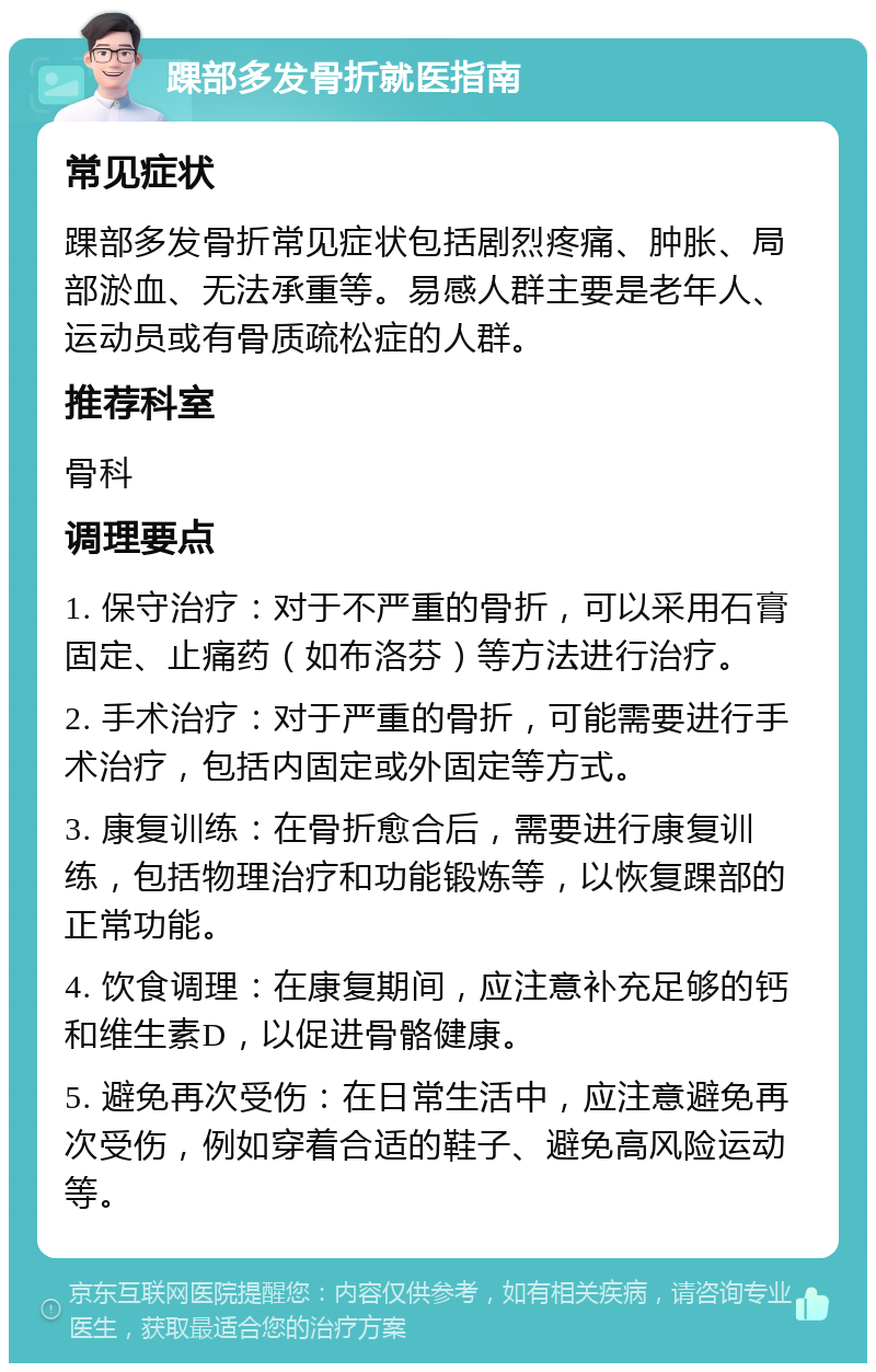 踝部多发骨折就医指南 常见症状 踝部多发骨折常见症状包括剧烈疼痛、肿胀、局部淤血、无法承重等。易感人群主要是老年人、运动员或有骨质疏松症的人群。 推荐科室 骨科 调理要点 1. 保守治疗：对于不严重的骨折，可以采用石膏固定、止痛药（如布洛芬）等方法进行治疗。 2. 手术治疗：对于严重的骨折，可能需要进行手术治疗，包括内固定或外固定等方式。 3. 康复训练：在骨折愈合后，需要进行康复训练，包括物理治疗和功能锻炼等，以恢复踝部的正常功能。 4. 饮食调理：在康复期间，应注意补充足够的钙和维生素D，以促进骨骼健康。 5. 避免再次受伤：在日常生活中，应注意避免再次受伤，例如穿着合适的鞋子、避免高风险运动等。