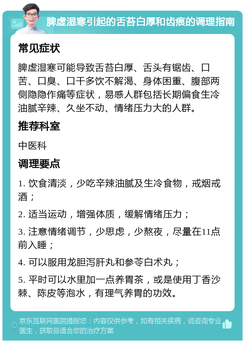 脾虚湿寒引起的舌苔白厚和齿痕的调理指南 常见症状 脾虚湿寒可能导致舌苔白厚、舌头有锯齿、口苦、口臭、口干多饮不解渴、身体困重、腹部两侧隐隐作痛等症状，易感人群包括长期偏食生冷油腻辛辣、久坐不动、情绪压力大的人群。 推荐科室 中医科 调理要点 1. 饮食清淡，少吃辛辣油腻及生冷食物，戒烟戒酒； 2. 适当运动，增强体质，缓解情绪压力； 3. 注意情绪调节，少思虑，少熬夜，尽量在11点前入睡； 4. 可以服用龙胆泻肝丸和参苓白术丸； 5. 平时可以水里加一点养胃茶，或是使用丁香沙棘、陈皮等泡水，有理气养胃的功效。