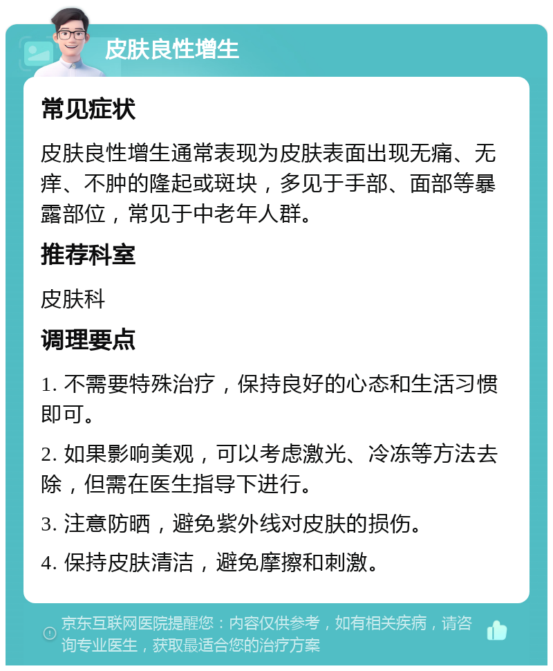 皮肤良性增生 常见症状 皮肤良性增生通常表现为皮肤表面出现无痛、无痒、不肿的隆起或斑块，多见于手部、面部等暴露部位，常见于中老年人群。 推荐科室 皮肤科 调理要点 1. 不需要特殊治疗，保持良好的心态和生活习惯即可。 2. 如果影响美观，可以考虑激光、冷冻等方法去除，但需在医生指导下进行。 3. 注意防晒，避免紫外线对皮肤的损伤。 4. 保持皮肤清洁，避免摩擦和刺激。