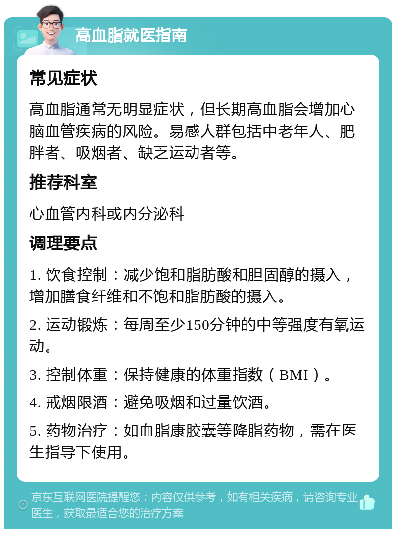 高血脂就医指南 常见症状 高血脂通常无明显症状，但长期高血脂会增加心脑血管疾病的风险。易感人群包括中老年人、肥胖者、吸烟者、缺乏运动者等。 推荐科室 心血管内科或内分泌科 调理要点 1. 饮食控制：减少饱和脂肪酸和胆固醇的摄入，增加膳食纤维和不饱和脂肪酸的摄入。 2. 运动锻炼：每周至少150分钟的中等强度有氧运动。 3. 控制体重：保持健康的体重指数（BMI）。 4. 戒烟限酒：避免吸烟和过量饮酒。 5. 药物治疗：如血脂康胶囊等降脂药物，需在医生指导下使用。