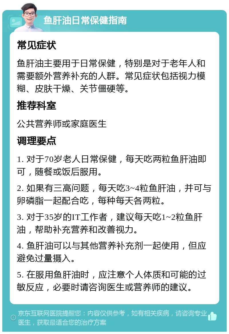 鱼肝油日常保健指南 常见症状 鱼肝油主要用于日常保健，特别是对于老年人和需要额外营养补充的人群。常见症状包括视力模糊、皮肤干燥、关节僵硬等。 推荐科室 公共营养师或家庭医生 调理要点 1. 对于70岁老人日常保健，每天吃两粒鱼肝油即可，随餐或饭后服用。 2. 如果有三高问题，每天吃3~4粒鱼肝油，并可与卵磷脂一起配合吃，每种每天各两粒。 3. 对于35岁的IT工作者，建议每天吃1~2粒鱼肝油，帮助补充营养和改善视力。 4. 鱼肝油可以与其他营养补充剂一起使用，但应避免过量摄入。 5. 在服用鱼肝油时，应注意个人体质和可能的过敏反应，必要时请咨询医生或营养师的建议。