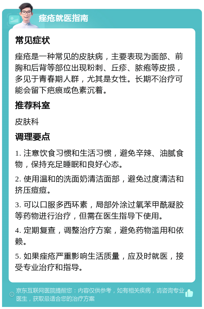 痤疮就医指南 常见症状 痤疮是一种常见的皮肤病，主要表现为面部、前胸和后背等部位出现粉刺、丘疹、脓疱等皮损，多见于青春期人群，尤其是女性。长期不治疗可能会留下疤痕或色素沉着。 推荐科室 皮肤科 调理要点 1. 注意饮食习惯和生活习惯，避免辛辣、油腻食物，保持充足睡眠和良好心态。 2. 使用温和的洗面奶清洁面部，避免过度清洁和挤压痘痘。 3. 可以口服多西环素，局部外涂过氧苯甲酰凝胶等药物进行治疗，但需在医生指导下使用。 4. 定期复查，调整治疗方案，避免药物滥用和依赖。 5. 如果痤疮严重影响生活质量，应及时就医，接受专业治疗和指导。