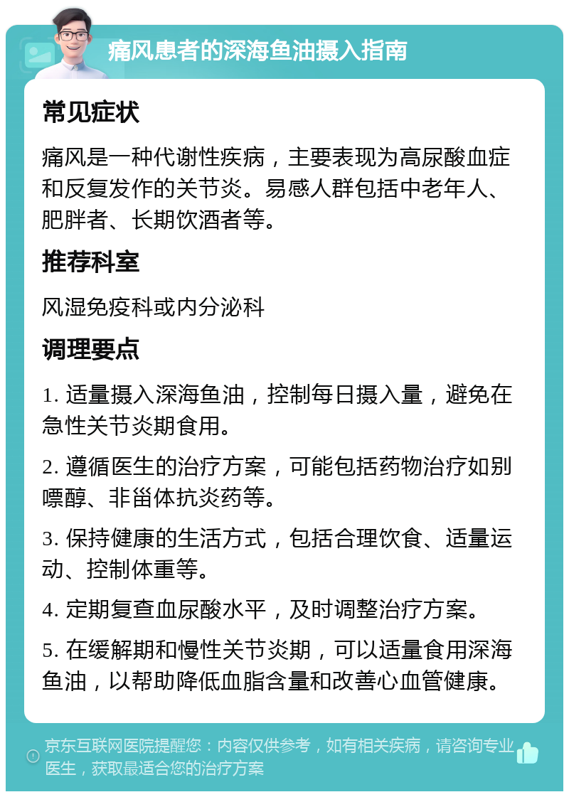 痛风患者的深海鱼油摄入指南 常见症状 痛风是一种代谢性疾病，主要表现为高尿酸血症和反复发作的关节炎。易感人群包括中老年人、肥胖者、长期饮酒者等。 推荐科室 风湿免疫科或内分泌科 调理要点 1. 适量摄入深海鱼油，控制每日摄入量，避免在急性关节炎期食用。 2. 遵循医生的治疗方案，可能包括药物治疗如别嘌醇、非甾体抗炎药等。 3. 保持健康的生活方式，包括合理饮食、适量运动、控制体重等。 4. 定期复查血尿酸水平，及时调整治疗方案。 5. 在缓解期和慢性关节炎期，可以适量食用深海鱼油，以帮助降低血脂含量和改善心血管健康。