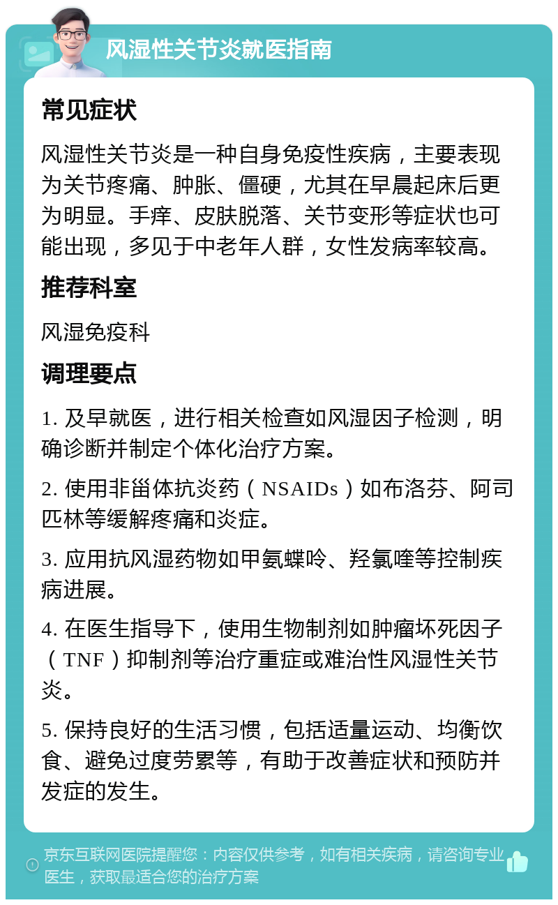 风湿性关节炎就医指南 常见症状 风湿性关节炎是一种自身免疫性疾病，主要表现为关节疼痛、肿胀、僵硬，尤其在早晨起床后更为明显。手痒、皮肤脱落、关节变形等症状也可能出现，多见于中老年人群，女性发病率较高。 推荐科室 风湿免疫科 调理要点 1. 及早就医，进行相关检查如风湿因子检测，明确诊断并制定个体化治疗方案。 2. 使用非甾体抗炎药（NSAIDs）如布洛芬、阿司匹林等缓解疼痛和炎症。 3. 应用抗风湿药物如甲氨蝶呤、羟氯喹等控制疾病进展。 4. 在医生指导下，使用生物制剂如肿瘤坏死因子（TNF）抑制剂等治疗重症或难治性风湿性关节炎。 5. 保持良好的生活习惯，包括适量运动、均衡饮食、避免过度劳累等，有助于改善症状和预防并发症的发生。