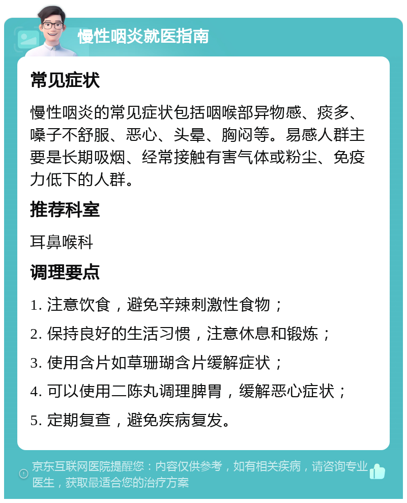 慢性咽炎就医指南 常见症状 慢性咽炎的常见症状包括咽喉部异物感、痰多、嗓子不舒服、恶心、头晕、胸闷等。易感人群主要是长期吸烟、经常接触有害气体或粉尘、免疫力低下的人群。 推荐科室 耳鼻喉科 调理要点 1. 注意饮食，避免辛辣刺激性食物； 2. 保持良好的生活习惯，注意休息和锻炼； 3. 使用含片如草珊瑚含片缓解症状； 4. 可以使用二陈丸调理脾胃，缓解恶心症状； 5. 定期复查，避免疾病复发。