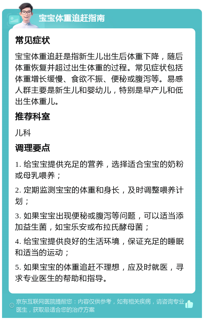 宝宝体重追赶指南 常见症状 宝宝体重追赶是指新生儿出生后体重下降，随后体重恢复并超过出生体重的过程。常见症状包括体重增长缓慢、食欲不振、便秘或腹泻等。易感人群主要是新生儿和婴幼儿，特别是早产儿和低出生体重儿。 推荐科室 儿科 调理要点 1. 给宝宝提供充足的营养，选择适合宝宝的奶粉或母乳喂养； 2. 定期监测宝宝的体重和身长，及时调整喂养计划； 3. 如果宝宝出现便秘或腹泻等问题，可以适当添加益生菌，如宝乐安或布拉氏酵母菌； 4. 给宝宝提供良好的生活环境，保证充足的睡眠和适当的运动； 5. 如果宝宝的体重追赶不理想，应及时就医，寻求专业医生的帮助和指导。