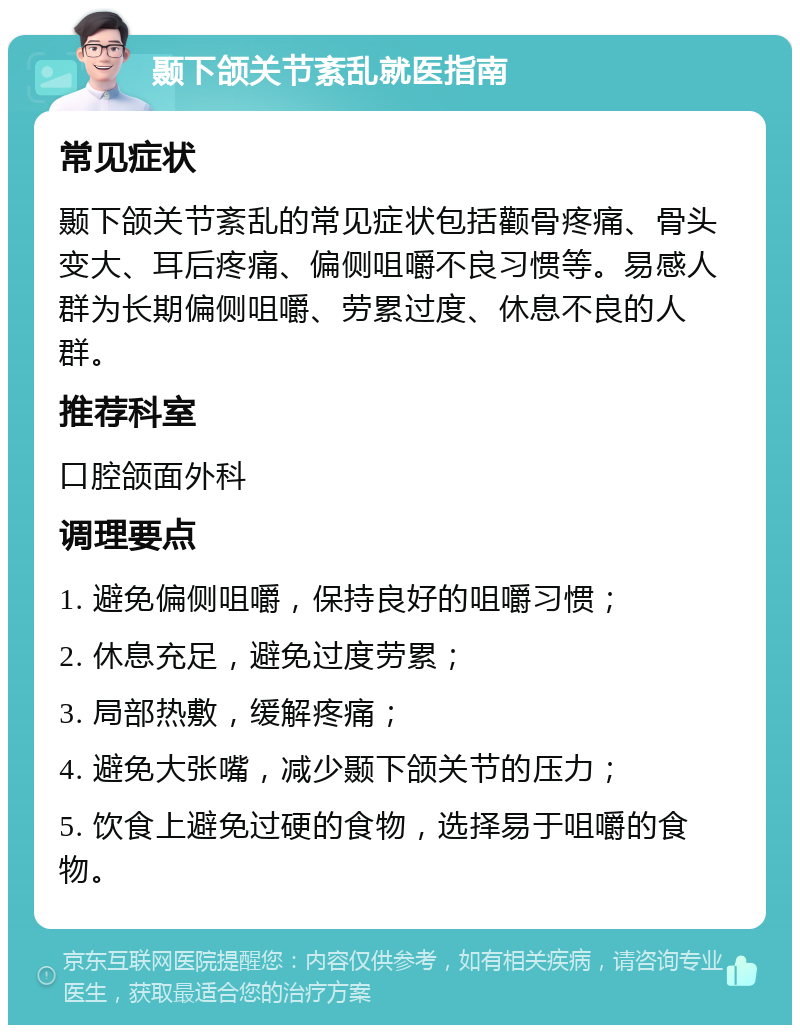 颞下颌关节紊乱就医指南 常见症状 颞下颌关节紊乱的常见症状包括颧骨疼痛、骨头变大、耳后疼痛、偏侧咀嚼不良习惯等。易感人群为长期偏侧咀嚼、劳累过度、休息不良的人群。 推荐科室 口腔颌面外科 调理要点 1. 避免偏侧咀嚼，保持良好的咀嚼习惯； 2. 休息充足，避免过度劳累； 3. 局部热敷，缓解疼痛； 4. 避免大张嘴，减少颞下颌关节的压力； 5. 饮食上避免过硬的食物，选择易于咀嚼的食物。