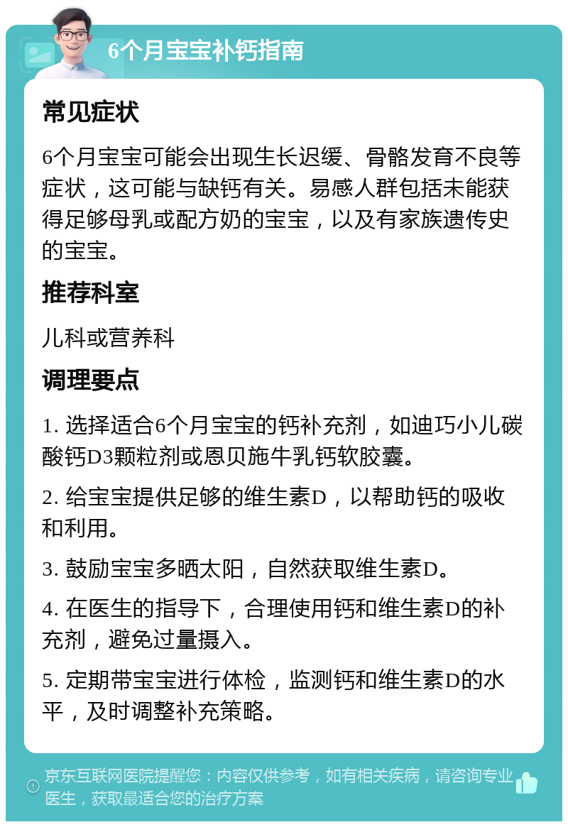 6个月宝宝补钙指南 常见症状 6个月宝宝可能会出现生长迟缓、骨骼发育不良等症状，这可能与缺钙有关。易感人群包括未能获得足够母乳或配方奶的宝宝，以及有家族遗传史的宝宝。 推荐科室 儿科或营养科 调理要点 1. 选择适合6个月宝宝的钙补充剂，如迪巧小儿碳酸钙D3颗粒剂或恩贝施牛乳钙软胶囊。 2. 给宝宝提供足够的维生素D，以帮助钙的吸收和利用。 3. 鼓励宝宝多晒太阳，自然获取维生素D。 4. 在医生的指导下，合理使用钙和维生素D的补充剂，避免过量摄入。 5. 定期带宝宝进行体检，监测钙和维生素D的水平，及时调整补充策略。