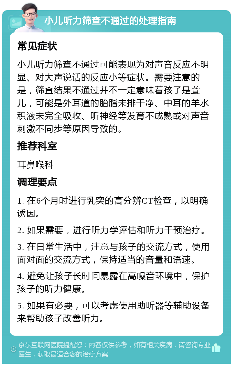 小儿听力筛查不通过的处理指南 常见症状 小儿听力筛查不通过可能表现为对声音反应不明显、对大声说话的反应小等症状。需要注意的是，筛查结果不通过并不一定意味着孩子是聋儿，可能是外耳道的胎脂未排干净、中耳的羊水积液未完全吸收、听神经等发育不成熟或对声音刺激不同步等原因导致的。 推荐科室 耳鼻喉科 调理要点 1. 在6个月时进行乳突的高分辨CT检查，以明确诱因。 2. 如果需要，进行听力学评估和听力干预治疗。 3. 在日常生活中，注意与孩子的交流方式，使用面对面的交流方式，保持适当的音量和语速。 4. 避免让孩子长时间暴露在高噪音环境中，保护孩子的听力健康。 5. 如果有必要，可以考虑使用助听器等辅助设备来帮助孩子改善听力。