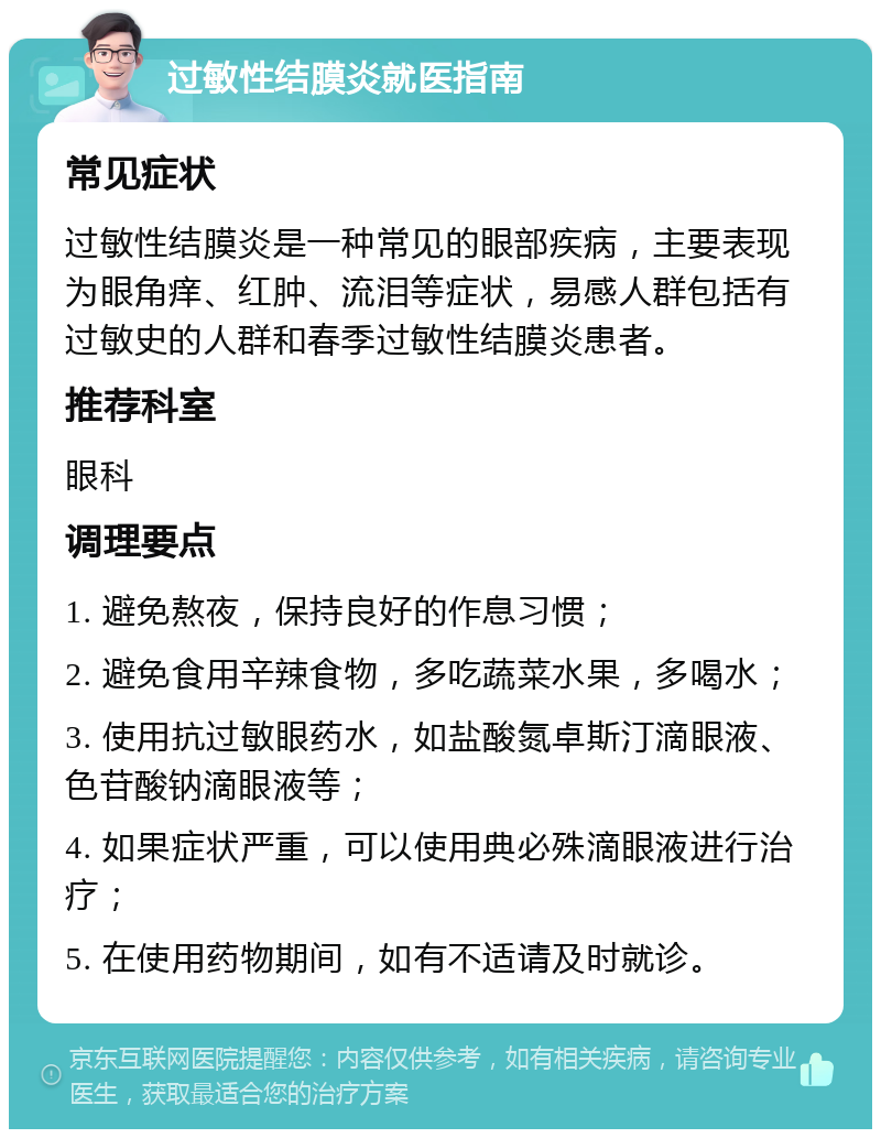 过敏性结膜炎就医指南 常见症状 过敏性结膜炎是一种常见的眼部疾病，主要表现为眼角痒、红肿、流泪等症状，易感人群包括有过敏史的人群和春季过敏性结膜炎患者。 推荐科室 眼科 调理要点 1. 避免熬夜，保持良好的作息习惯； 2. 避免食用辛辣食物，多吃蔬菜水果，多喝水； 3. 使用抗过敏眼药水，如盐酸氮卓斯汀滴眼液、色苷酸钠滴眼液等； 4. 如果症状严重，可以使用典必殊滴眼液进行治疗； 5. 在使用药物期间，如有不适请及时就诊。