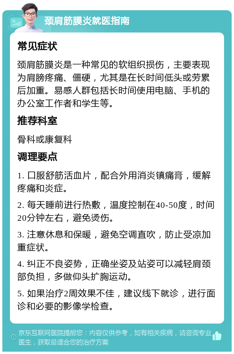 颈肩筋膜炎就医指南 常见症状 颈肩筋膜炎是一种常见的软组织损伤，主要表现为肩膀疼痛、僵硬，尤其是在长时间低头或劳累后加重。易感人群包括长时间使用电脑、手机的办公室工作者和学生等。 推荐科室 骨科或康复科 调理要点 1. 口服舒筋活血片，配合外用消炎镇痛膏，缓解疼痛和炎症。 2. 每天睡前进行热敷，温度控制在40-50度，时间20分钟左右，避免烫伤。 3. 注意休息和保暖，避免空调直吹，防止受凉加重症状。 4. 纠正不良姿势，正确坐姿及站姿可以减轻肩颈部负担，多做仰头扩胸运动。 5. 如果治疗2周效果不佳，建议线下就诊，进行面诊和必要的影像学检查。