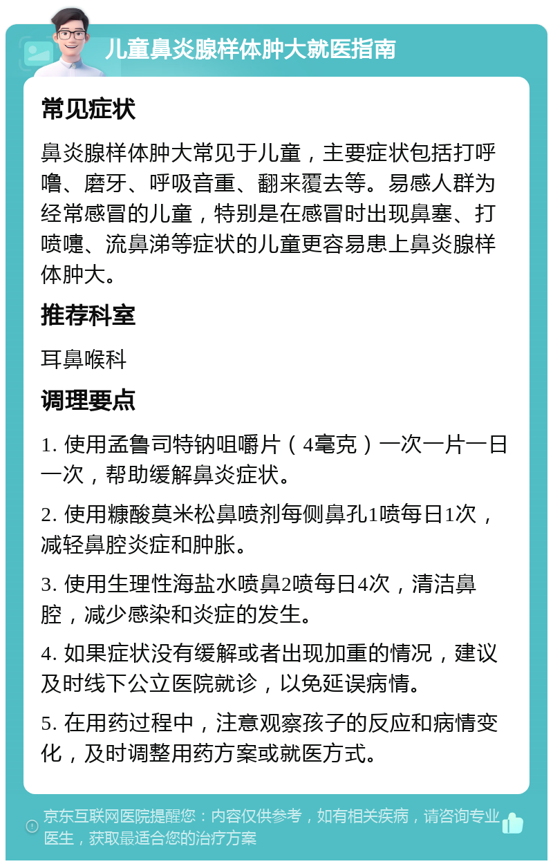 儿童鼻炎腺样体肿大就医指南 常见症状 鼻炎腺样体肿大常见于儿童，主要症状包括打呼噜、磨牙、呼吸音重、翻来覆去等。易感人群为经常感冒的儿童，特别是在感冒时出现鼻塞、打喷嚏、流鼻涕等症状的儿童更容易患上鼻炎腺样体肿大。 推荐科室 耳鼻喉科 调理要点 1. 使用孟鲁司特钠咀嚼片（4毫克）一次一片一日一次，帮助缓解鼻炎症状。 2. 使用糠酸莫米松鼻喷剂每侧鼻孔1喷每日1次，减轻鼻腔炎症和肿胀。 3. 使用生理性海盐水喷鼻2喷每日4次，清洁鼻腔，减少感染和炎症的发生。 4. 如果症状没有缓解或者出现加重的情况，建议及时线下公立医院就诊，以免延误病情。 5. 在用药过程中，注意观察孩子的反应和病情变化，及时调整用药方案或就医方式。