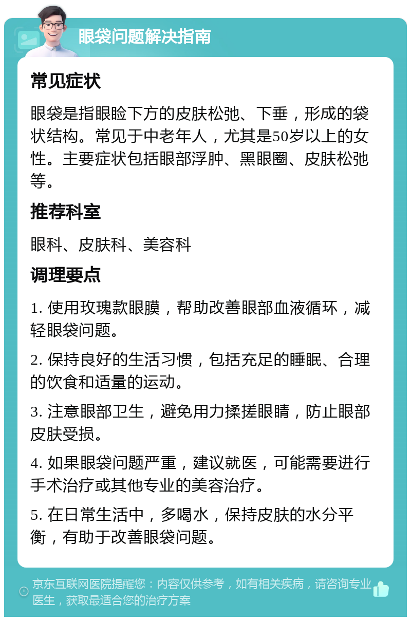 眼袋问题解决指南 常见症状 眼袋是指眼睑下方的皮肤松弛、下垂，形成的袋状结构。常见于中老年人，尤其是50岁以上的女性。主要症状包括眼部浮肿、黑眼圈、皮肤松弛等。 推荐科室 眼科、皮肤科、美容科 调理要点 1. 使用玫瑰款眼膜，帮助改善眼部血液循环，减轻眼袋问题。 2. 保持良好的生活习惯，包括充足的睡眠、合理的饮食和适量的运动。 3. 注意眼部卫生，避免用力揉搓眼睛，防止眼部皮肤受损。 4. 如果眼袋问题严重，建议就医，可能需要进行手术治疗或其他专业的美容治疗。 5. 在日常生活中，多喝水，保持皮肤的水分平衡，有助于改善眼袋问题。