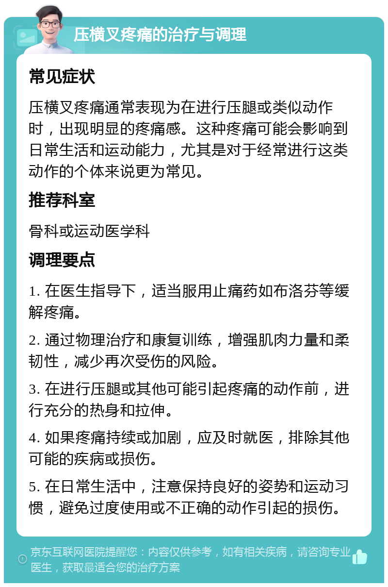 压横叉疼痛的治疗与调理 常见症状 压横叉疼痛通常表现为在进行压腿或类似动作时，出现明显的疼痛感。这种疼痛可能会影响到日常生活和运动能力，尤其是对于经常进行这类动作的个体来说更为常见。 推荐科室 骨科或运动医学科 调理要点 1. 在医生指导下，适当服用止痛药如布洛芬等缓解疼痛。 2. 通过物理治疗和康复训练，增强肌肉力量和柔韧性，减少再次受伤的风险。 3. 在进行压腿或其他可能引起疼痛的动作前，进行充分的热身和拉伸。 4. 如果疼痛持续或加剧，应及时就医，排除其他可能的疾病或损伤。 5. 在日常生活中，注意保持良好的姿势和运动习惯，避免过度使用或不正确的动作引起的损伤。