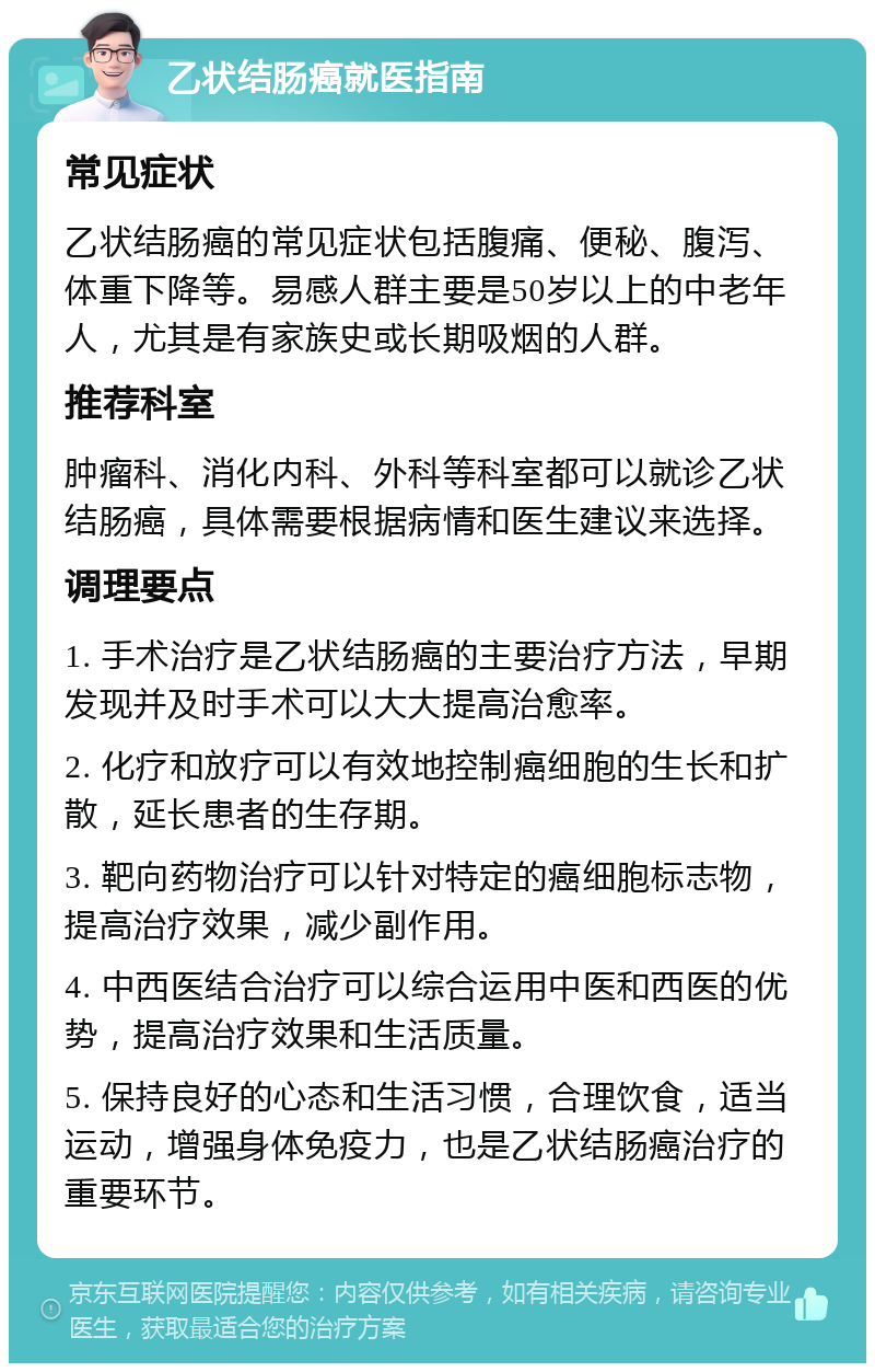 乙状结肠癌就医指南 常见症状 乙状结肠癌的常见症状包括腹痛、便秘、腹泻、体重下降等。易感人群主要是50岁以上的中老年人，尤其是有家族史或长期吸烟的人群。 推荐科室 肿瘤科、消化内科、外科等科室都可以就诊乙状结肠癌，具体需要根据病情和医生建议来选择。 调理要点 1. 手术治疗是乙状结肠癌的主要治疗方法，早期发现并及时手术可以大大提高治愈率。 2. 化疗和放疗可以有效地控制癌细胞的生长和扩散，延长患者的生存期。 3. 靶向药物治疗可以针对特定的癌细胞标志物，提高治疗效果，减少副作用。 4. 中西医结合治疗可以综合运用中医和西医的优势，提高治疗效果和生活质量。 5. 保持良好的心态和生活习惯，合理饮食，适当运动，增强身体免疫力，也是乙状结肠癌治疗的重要环节。