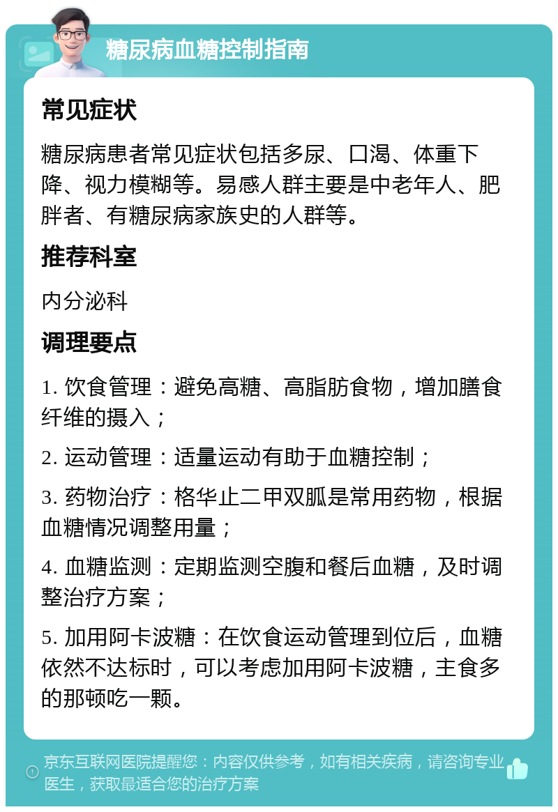 糖尿病血糖控制指南 常见症状 糖尿病患者常见症状包括多尿、口渴、体重下降、视力模糊等。易感人群主要是中老年人、肥胖者、有糖尿病家族史的人群等。 推荐科室 内分泌科 调理要点 1. 饮食管理：避免高糖、高脂肪食物，增加膳食纤维的摄入； 2. 运动管理：适量运动有助于血糖控制； 3. 药物治疗：格华止二甲双胍是常用药物，根据血糖情况调整用量； 4. 血糖监测：定期监测空腹和餐后血糖，及时调整治疗方案； 5. 加用阿卡波糖：在饮食运动管理到位后，血糖依然不达标时，可以考虑加用阿卡波糖，主食多的那顿吃一颗。