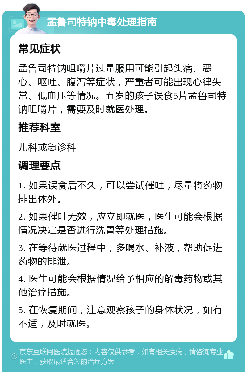 孟鲁司特钠中毒处理指南 常见症状 孟鲁司特钠咀嚼片过量服用可能引起头痛、恶心、呕吐、腹泻等症状，严重者可能出现心律失常、低血压等情况。五岁的孩子误食5片孟鲁司特钠咀嚼片，需要及时就医处理。 推荐科室 儿科或急诊科 调理要点 1. 如果误食后不久，可以尝试催吐，尽量将药物排出体外。 2. 如果催吐无效，应立即就医，医生可能会根据情况决定是否进行洗胃等处理措施。 3. 在等待就医过程中，多喝水、补液，帮助促进药物的排泄。 4. 医生可能会根据情况给予相应的解毒药物或其他治疗措施。 5. 在恢复期间，注意观察孩子的身体状况，如有不适，及时就医。