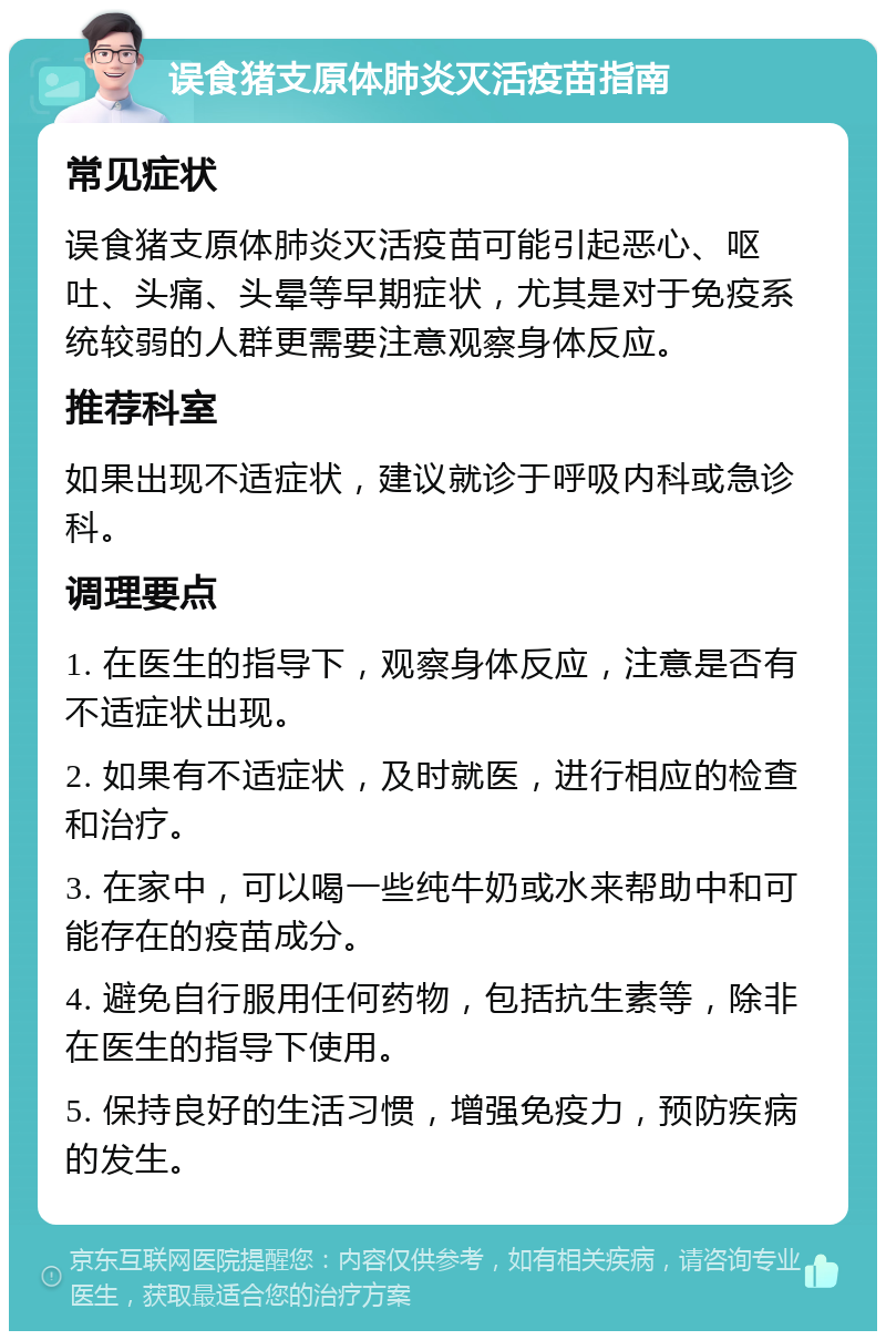 误食猪支原体肺炎灭活疫苗指南 常见症状 误食猪支原体肺炎灭活疫苗可能引起恶心、呕吐、头痛、头晕等早期症状，尤其是对于免疫系统较弱的人群更需要注意观察身体反应。 推荐科室 如果出现不适症状，建议就诊于呼吸内科或急诊科。 调理要点 1. 在医生的指导下，观察身体反应，注意是否有不适症状出现。 2. 如果有不适症状，及时就医，进行相应的检查和治疗。 3. 在家中，可以喝一些纯牛奶或水来帮助中和可能存在的疫苗成分。 4. 避免自行服用任何药物，包括抗生素等，除非在医生的指导下使用。 5. 保持良好的生活习惯，增强免疫力，预防疾病的发生。