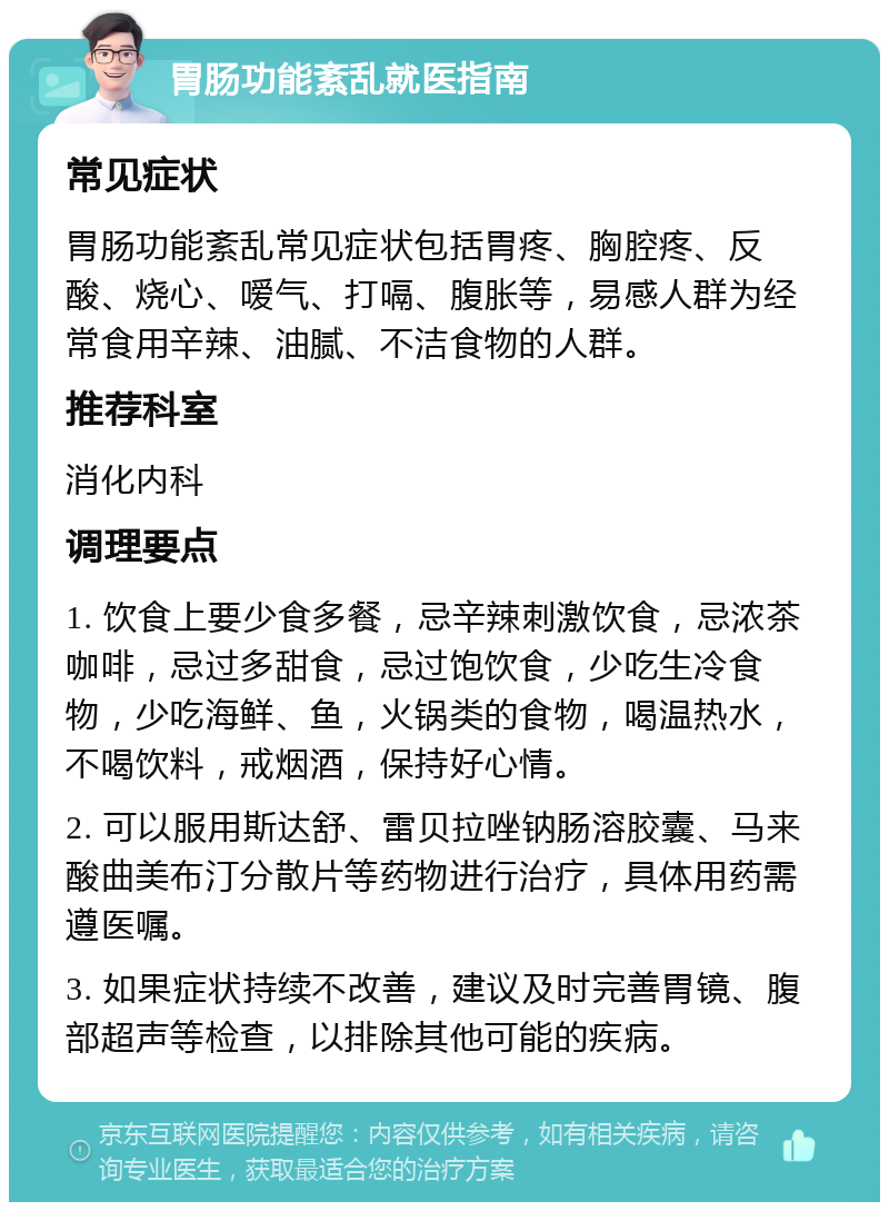 胃肠功能紊乱就医指南 常见症状 胃肠功能紊乱常见症状包括胃疼、胸腔疼、反酸、烧心、嗳气、打嗝、腹胀等，易感人群为经常食用辛辣、油腻、不洁食物的人群。 推荐科室 消化内科 调理要点 1. 饮食上要少食多餐，忌辛辣刺激饮食，忌浓茶咖啡，忌过多甜食，忌过饱饮食，少吃生冷食物，少吃海鲜、鱼，火锅类的食物，喝温热水，不喝饮料，戒烟酒，保持好心情。 2. 可以服用斯达舒、雷贝拉唑钠肠溶胶囊、马来酸曲美布汀分散片等药物进行治疗，具体用药需遵医嘱。 3. 如果症状持续不改善，建议及时完善胃镜、腹部超声等检查，以排除其他可能的疾病。