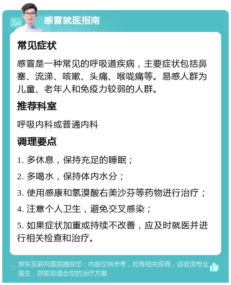 感冒就医指南 常见症状 感冒是一种常见的呼吸道疾病，主要症状包括鼻塞、流涕、咳嗽、头痛、喉咙痛等。易感人群为儿童、老年人和免疫力较弱的人群。 推荐科室 呼吸内科或普通内科 调理要点 1. 多休息，保持充足的睡眠； 2. 多喝水，保持体内水分； 3. 使用感康和氢溴酸右美沙芬等药物进行治疗； 4. 注意个人卫生，避免交叉感染； 5. 如果症状加重或持续不改善，应及时就医并进行相关检查和治疗。