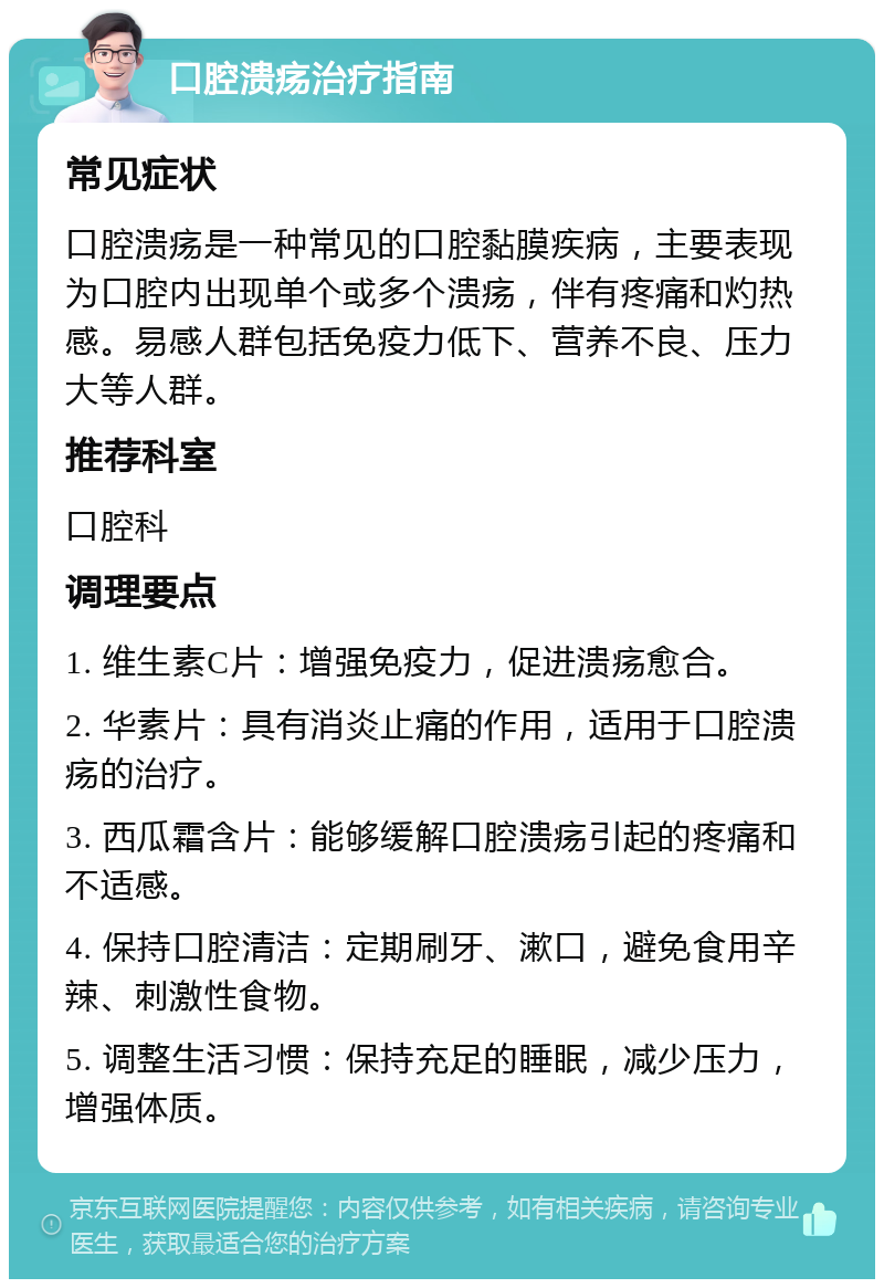 口腔溃疡治疗指南 常见症状 口腔溃疡是一种常见的口腔黏膜疾病，主要表现为口腔内出现单个或多个溃疡，伴有疼痛和灼热感。易感人群包括免疫力低下、营养不良、压力大等人群。 推荐科室 口腔科 调理要点 1. 维生素C片：增强免疫力，促进溃疡愈合。 2. 华素片：具有消炎止痛的作用，适用于口腔溃疡的治疗。 3. 西瓜霜含片：能够缓解口腔溃疡引起的疼痛和不适感。 4. 保持口腔清洁：定期刷牙、漱口，避免食用辛辣、刺激性食物。 5. 调整生活习惯：保持充足的睡眠，减少压力，增强体质。