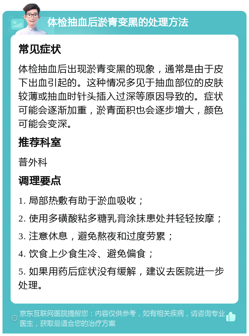 体检抽血后淤青变黑的处理方法 常见症状 体检抽血后出现淤青变黑的现象，通常是由于皮下出血引起的。这种情况多见于抽血部位的皮肤较薄或抽血时针头插入过深等原因导致的。症状可能会逐渐加重，淤青面积也会逐步增大，颜色可能会变深。 推荐科室 普外科 调理要点 1. 局部热敷有助于淤血吸收； 2. 使用多磺酸粘多糖乳膏涂抹患处并轻轻按摩； 3. 注意休息，避免熬夜和过度劳累； 4. 饮食上少食生冷、避免偏食； 5. 如果用药后症状没有缓解，建议去医院进一步处理。