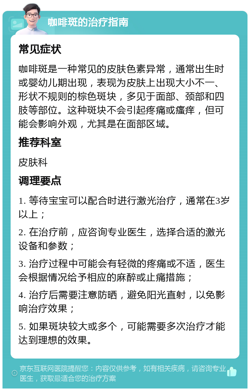 咖啡斑的治疗指南 常见症状 咖啡斑是一种常见的皮肤色素异常，通常出生时或婴幼儿期出现，表现为皮肤上出现大小不一、形状不规则的棕色斑块，多见于面部、颈部和四肢等部位。这种斑块不会引起疼痛或瘙痒，但可能会影响外观，尤其是在面部区域。 推荐科室 皮肤科 调理要点 1. 等待宝宝可以配合时进行激光治疗，通常在3岁以上； 2. 在治疗前，应咨询专业医生，选择合适的激光设备和参数； 3. 治疗过程中可能会有轻微的疼痛或不适，医生会根据情况给予相应的麻醉或止痛措施； 4. 治疗后需要注意防晒，避免阳光直射，以免影响治疗效果； 5. 如果斑块较大或多个，可能需要多次治疗才能达到理想的效果。