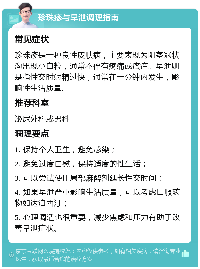 珍珠疹与早泄调理指南 常见症状 珍珠疹是一种良性皮肤病，主要表现为阴茎冠状沟出现小白粒，通常不伴有疼痛或瘙痒。早泄则是指性交时射精过快，通常在一分钟内发生，影响性生活质量。 推荐科室 泌尿外科或男科 调理要点 1. 保持个人卫生，避免感染； 2. 避免过度自慰，保持适度的性生活； 3. 可以尝试使用局部麻醉剂延长性交时间； 4. 如果早泄严重影响生活质量，可以考虑口服药物如达泊西汀； 5. 心理调适也很重要，减少焦虑和压力有助于改善早泄症状。