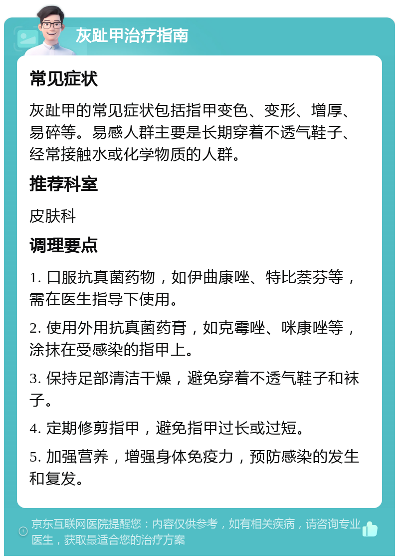 灰趾甲治疗指南 常见症状 灰趾甲的常见症状包括指甲变色、变形、增厚、易碎等。易感人群主要是长期穿着不透气鞋子、经常接触水或化学物质的人群。 推荐科室 皮肤科 调理要点 1. 口服抗真菌药物，如伊曲康唑、特比萘芬等，需在医生指导下使用。 2. 使用外用抗真菌药膏，如克霉唑、咪康唑等，涂抹在受感染的指甲上。 3. 保持足部清洁干燥，避免穿着不透气鞋子和袜子。 4. 定期修剪指甲，避免指甲过长或过短。 5. 加强营养，增强身体免疫力，预防感染的发生和复发。