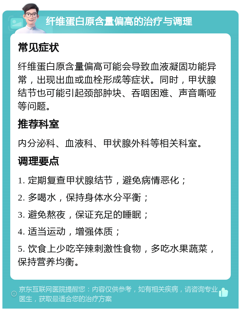 纤维蛋白原含量偏高的治疗与调理 常见症状 纤维蛋白原含量偏高可能会导致血液凝固功能异常，出现出血或血栓形成等症状。同时，甲状腺结节也可能引起颈部肿块、吞咽困难、声音嘶哑等问题。 推荐科室 内分泌科、血液科、甲状腺外科等相关科室。 调理要点 1. 定期复查甲状腺结节，避免病情恶化； 2. 多喝水，保持身体水分平衡； 3. 避免熬夜，保证充足的睡眠； 4. 适当运动，增强体质； 5. 饮食上少吃辛辣刺激性食物，多吃水果蔬菜，保持营养均衡。