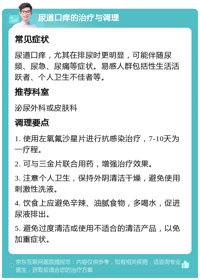 尿道口痒的治疗与调理 常见症状 尿道口痒，尤其在排尿时更明显，可能伴随尿频、尿急、尿痛等症状。易感人群包括性生活活跃者、个人卫生不佳者等。 推荐科室 泌尿外科或皮肤科 调理要点 1. 使用左氧氟沙星片进行抗感染治疗，7-10天为一疗程。 2. 可与三金片联合用药，增强治疗效果。 3. 注意个人卫生，保持外阴清洁干燥，避免使用刺激性洗液。 4. 饮食上应避免辛辣、油腻食物，多喝水，促进尿液排出。 5. 避免过度清洁或使用不适合的清洁产品，以免加重症状。