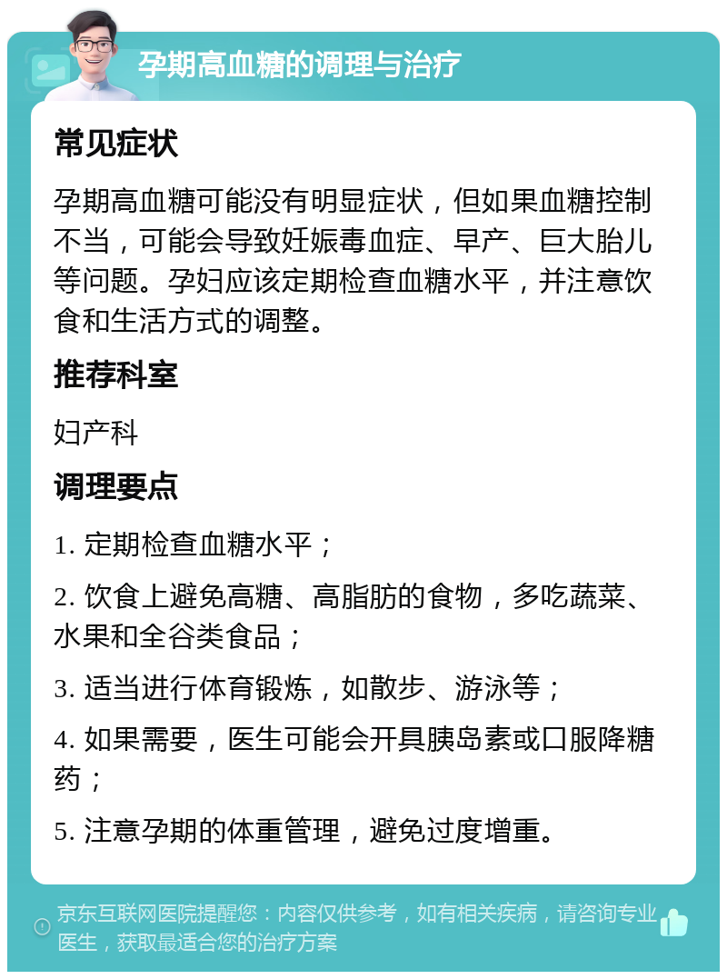 孕期高血糖的调理与治疗 常见症状 孕期高血糖可能没有明显症状，但如果血糖控制不当，可能会导致妊娠毒血症、早产、巨大胎儿等问题。孕妇应该定期检查血糖水平，并注意饮食和生活方式的调整。 推荐科室 妇产科 调理要点 1. 定期检查血糖水平； 2. 饮食上避免高糖、高脂肪的食物，多吃蔬菜、水果和全谷类食品； 3. 适当进行体育锻炼，如散步、游泳等； 4. 如果需要，医生可能会开具胰岛素或口服降糖药； 5. 注意孕期的体重管理，避免过度增重。