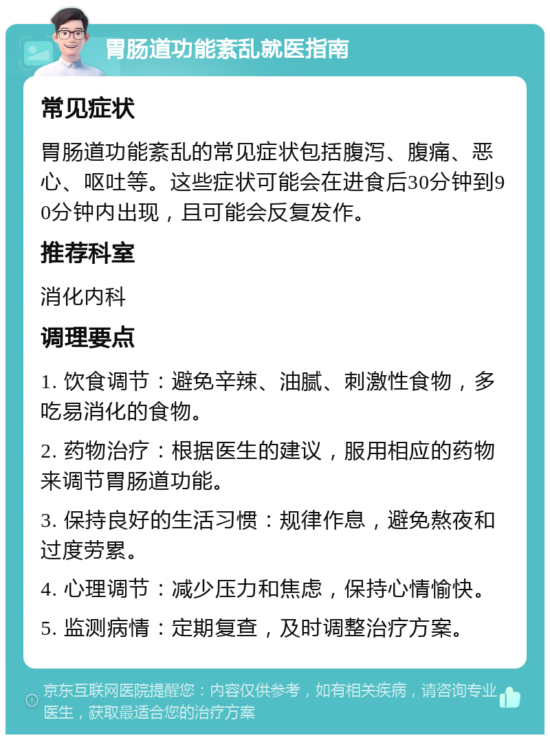 胃肠道功能紊乱就医指南 常见症状 胃肠道功能紊乱的常见症状包括腹泻、腹痛、恶心、呕吐等。这些症状可能会在进食后30分钟到90分钟内出现，且可能会反复发作。 推荐科室 消化内科 调理要点 1. 饮食调节：避免辛辣、油腻、刺激性食物，多吃易消化的食物。 2. 药物治疗：根据医生的建议，服用相应的药物来调节胃肠道功能。 3. 保持良好的生活习惯：规律作息，避免熬夜和过度劳累。 4. 心理调节：减少压力和焦虑，保持心情愉快。 5. 监测病情：定期复查，及时调整治疗方案。