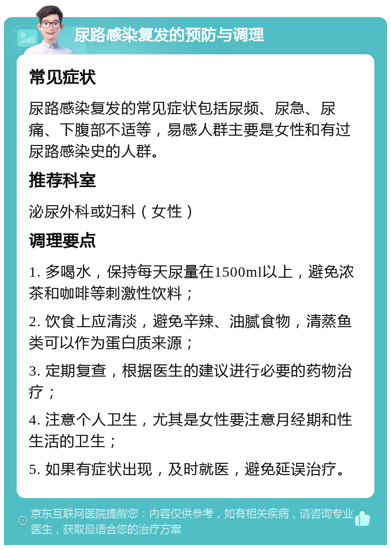 尿路感染复发的预防与调理 常见症状 尿路感染复发的常见症状包括尿频、尿急、尿痛、下腹部不适等，易感人群主要是女性和有过尿路感染史的人群。 推荐科室 泌尿外科或妇科（女性） 调理要点 1. 多喝水，保持每天尿量在1500ml以上，避免浓茶和咖啡等刺激性饮料； 2. 饮食上应清淡，避免辛辣、油腻食物，清蒸鱼类可以作为蛋白质来源； 3. 定期复查，根据医生的建议进行必要的药物治疗； 4. 注意个人卫生，尤其是女性要注意月经期和性生活的卫生； 5. 如果有症状出现，及时就医，避免延误治疗。