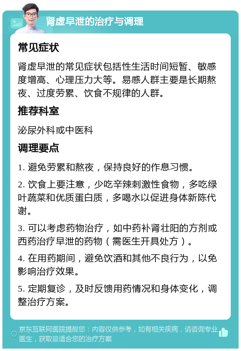 肾虚早泄的治疗与调理 常见症状 肾虚早泄的常见症状包括性生活时间短暂、敏感度增高、心理压力大等。易感人群主要是长期熬夜、过度劳累、饮食不规律的人群。 推荐科室 泌尿外科或中医科 调理要点 1. 避免劳累和熬夜，保持良好的作息习惯。 2. 饮食上要注意，少吃辛辣刺激性食物，多吃绿叶蔬菜和优质蛋白质，多喝水以促进身体新陈代谢。 3. 可以考虑药物治疗，如中药补肾壮阳的方剂或西药治疗早泄的药物（需医生开具处方）。 4. 在用药期间，避免饮酒和其他不良行为，以免影响治疗效果。 5. 定期复诊，及时反馈用药情况和身体变化，调整治疗方案。