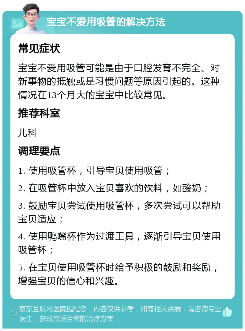 宝宝不爱用吸管的解决方法 常见症状 宝宝不爱用吸管可能是由于口腔发育不完全、对新事物的抵触或是习惯问题等原因引起的。这种情况在13个月大的宝宝中比较常见。 推荐科室 儿科 调理要点 1. 使用吸管杯，引导宝贝使用吸管； 2. 在吸管杯中放入宝贝喜欢的饮料，如酸奶； 3. 鼓励宝贝尝试使用吸管杯，多次尝试可以帮助宝贝适应； 4. 使用鸭嘴杯作为过渡工具，逐渐引导宝贝使用吸管杯； 5. 在宝贝使用吸管杯时给予积极的鼓励和奖励，增强宝贝的信心和兴趣。