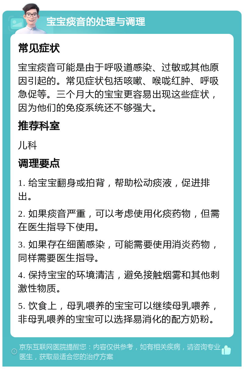 宝宝痰音的处理与调理 常见症状 宝宝痰音可能是由于呼吸道感染、过敏或其他原因引起的。常见症状包括咳嗽、喉咙红肿、呼吸急促等。三个月大的宝宝更容易出现这些症状，因为他们的免疫系统还不够强大。 推荐科室 儿科 调理要点 1. 给宝宝翻身或拍背，帮助松动痰液，促进排出。 2. 如果痰音严重，可以考虑使用化痰药物，但需在医生指导下使用。 3. 如果存在细菌感染，可能需要使用消炎药物，同样需要医生指导。 4. 保持宝宝的环境清洁，避免接触烟雾和其他刺激性物质。 5. 饮食上，母乳喂养的宝宝可以继续母乳喂养，非母乳喂养的宝宝可以选择易消化的配方奶粉。