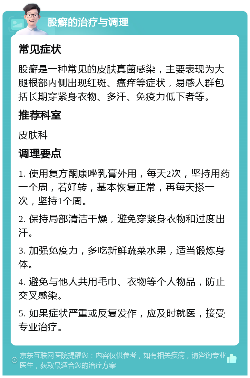 股癣的治疗与调理 常见症状 股癣是一种常见的皮肤真菌感染，主要表现为大腿根部内侧出现红斑、瘙痒等症状，易感人群包括长期穿紧身衣物、多汗、免疫力低下者等。 推荐科室 皮肤科 调理要点 1. 使用复方酮康唑乳膏外用，每天2次，坚持用药一个周，若好转，基本恢复正常，再每天搽一次，坚持1个周。 2. 保持局部清洁干燥，避免穿紧身衣物和过度出汗。 3. 加强免疫力，多吃新鲜蔬菜水果，适当锻炼身体。 4. 避免与他人共用毛巾、衣物等个人物品，防止交叉感染。 5. 如果症状严重或反复发作，应及时就医，接受专业治疗。