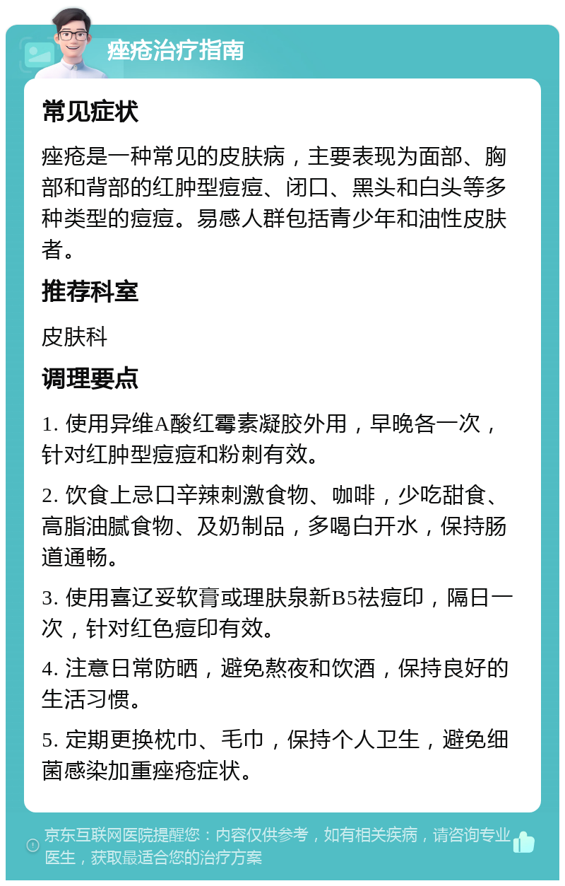 痤疮治疗指南 常见症状 痤疮是一种常见的皮肤病，主要表现为面部、胸部和背部的红肿型痘痘、闭口、黑头和白头等多种类型的痘痘。易感人群包括青少年和油性皮肤者。 推荐科室 皮肤科 调理要点 1. 使用异维A酸红霉素凝胶外用，早晚各一次，针对红肿型痘痘和粉刺有效。 2. 饮食上忌口辛辣刺激食物、咖啡，少吃甜食、高脂油腻食物、及奶制品，多喝白开水，保持肠道通畅。 3. 使用喜辽妥软膏或理肤泉新B5祛痘印，隔日一次，针对红色痘印有效。 4. 注意日常防晒，避免熬夜和饮酒，保持良好的生活习惯。 5. 定期更换枕巾、毛巾，保持个人卫生，避免细菌感染加重痤疮症状。