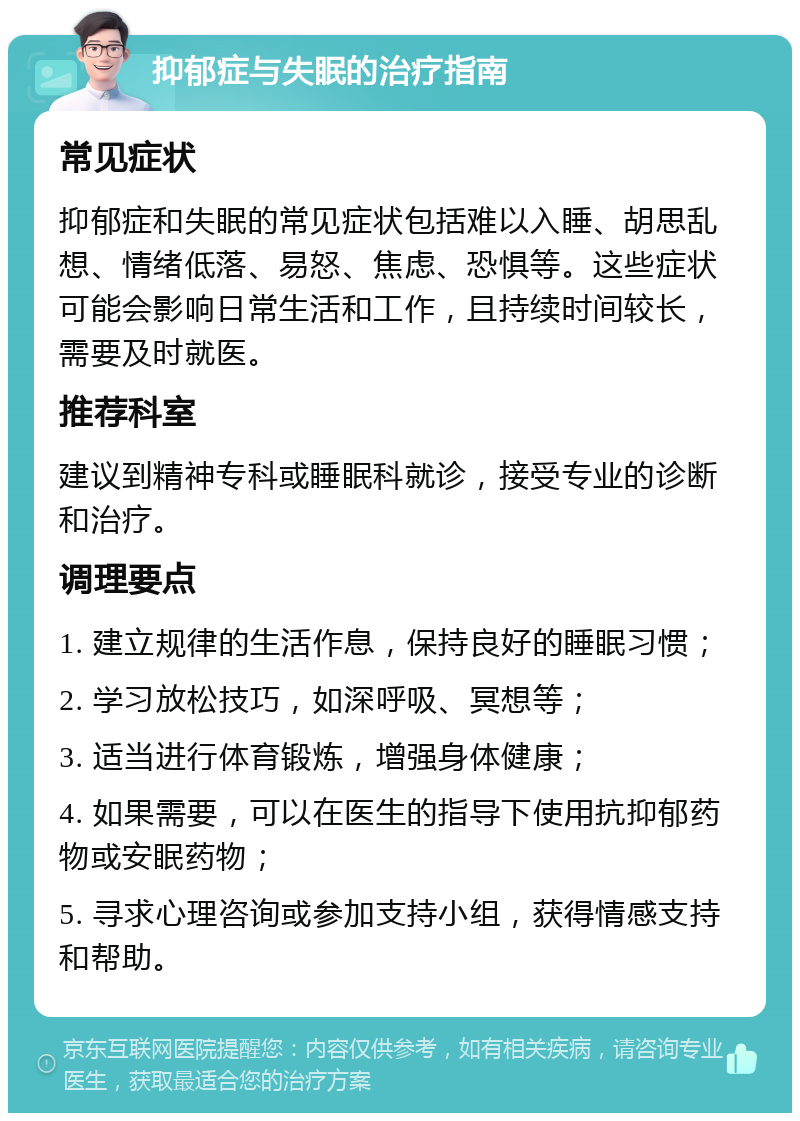 抑郁症与失眠的治疗指南 常见症状 抑郁症和失眠的常见症状包括难以入睡、胡思乱想、情绪低落、易怒、焦虑、恐惧等。这些症状可能会影响日常生活和工作，且持续时间较长，需要及时就医。 推荐科室 建议到精神专科或睡眠科就诊，接受专业的诊断和治疗。 调理要点 1. 建立规律的生活作息，保持良好的睡眠习惯； 2. 学习放松技巧，如深呼吸、冥想等； 3. 适当进行体育锻炼，增强身体健康； 4. 如果需要，可以在医生的指导下使用抗抑郁药物或安眠药物； 5. 寻求心理咨询或参加支持小组，获得情感支持和帮助。