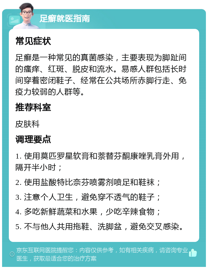 足癣就医指南 常见症状 足癣是一种常见的真菌感染，主要表现为脚趾间的瘙痒、红斑、脱皮和流水。易感人群包括长时间穿着密闭鞋子、经常在公共场所赤脚行走、免疫力较弱的人群等。 推荐科室 皮肤科 调理要点 1. 使用莫匹罗星软膏和萘替芬酮康唑乳膏外用，隔开半小时； 2. 使用盐酸特比奈芬喷雾剂喷足和鞋袜； 3. 注意个人卫生，避免穿不透气的鞋子； 4. 多吃新鲜蔬菜和水果，少吃辛辣食物； 5. 不与他人共用拖鞋、洗脚盆，避免交叉感染。