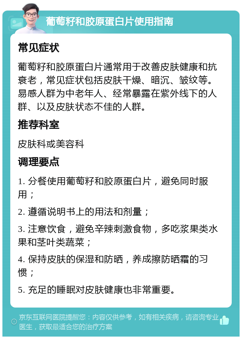 葡萄籽和胶原蛋白片使用指南 常见症状 葡萄籽和胶原蛋白片通常用于改善皮肤健康和抗衰老，常见症状包括皮肤干燥、暗沉、皱纹等。易感人群为中老年人、经常暴露在紫外线下的人群、以及皮肤状态不佳的人群。 推荐科室 皮肤科或美容科 调理要点 1. 分餐使用葡萄籽和胶原蛋白片，避免同时服用； 2. 遵循说明书上的用法和剂量； 3. 注意饮食，避免辛辣刺激食物，多吃浆果类水果和茎叶类蔬菜； 4. 保持皮肤的保湿和防晒，养成擦防晒霜的习惯； 5. 充足的睡眠对皮肤健康也非常重要。