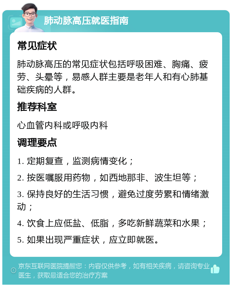 肺动脉高压就医指南 常见症状 肺动脉高压的常见症状包括呼吸困难、胸痛、疲劳、头晕等，易感人群主要是老年人和有心肺基础疾病的人群。 推荐科室 心血管内科或呼吸内科 调理要点 1. 定期复查，监测病情变化； 2. 按医嘱服用药物，如西地那非、波生坦等； 3. 保持良好的生活习惯，避免过度劳累和情绪激动； 4. 饮食上应低盐、低脂，多吃新鲜蔬菜和水果； 5. 如果出现严重症状，应立即就医。