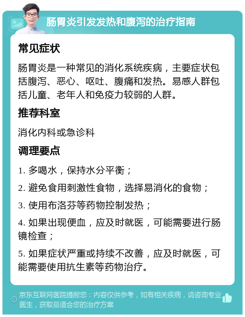 肠胃炎引发发热和腹泻的治疗指南 常见症状 肠胃炎是一种常见的消化系统疾病，主要症状包括腹泻、恶心、呕吐、腹痛和发热。易感人群包括儿童、老年人和免疫力较弱的人群。 推荐科室 消化内科或急诊科 调理要点 1. 多喝水，保持水分平衡； 2. 避免食用刺激性食物，选择易消化的食物； 3. 使用布洛芬等药物控制发热； 4. 如果出现便血，应及时就医，可能需要进行肠镜检查； 5. 如果症状严重或持续不改善，应及时就医，可能需要使用抗生素等药物治疗。