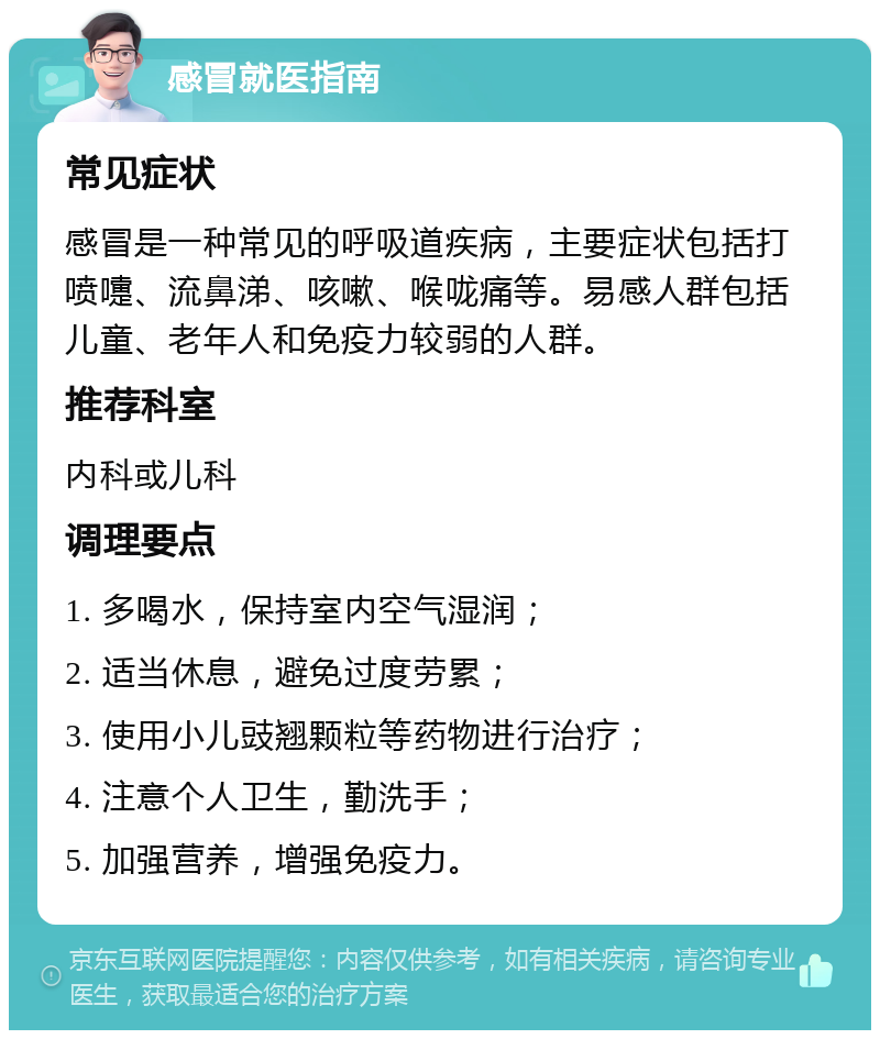 感冒就医指南 常见症状 感冒是一种常见的呼吸道疾病，主要症状包括打喷嚏、流鼻涕、咳嗽、喉咙痛等。易感人群包括儿童、老年人和免疫力较弱的人群。 推荐科室 内科或儿科 调理要点 1. 多喝水，保持室内空气湿润； 2. 适当休息，避免过度劳累； 3. 使用小儿豉翘颗粒等药物进行治疗； 4. 注意个人卫生，勤洗手； 5. 加强营养，增强免疫力。