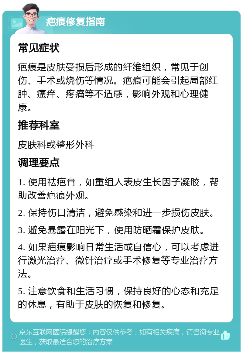 疤痕修复指南 常见症状 疤痕是皮肤受损后形成的纤维组织，常见于创伤、手术或烧伤等情况。疤痕可能会引起局部红肿、瘙痒、疼痛等不适感，影响外观和心理健康。 推荐科室 皮肤科或整形外科 调理要点 1. 使用祛疤膏，如重组人表皮生长因子凝胶，帮助改善疤痕外观。 2. 保持伤口清洁，避免感染和进一步损伤皮肤。 3. 避免暴露在阳光下，使用防晒霜保护皮肤。 4. 如果疤痕影响日常生活或自信心，可以考虑进行激光治疗、微针治疗或手术修复等专业治疗方法。 5. 注意饮食和生活习惯，保持良好的心态和充足的休息，有助于皮肤的恢复和修复。