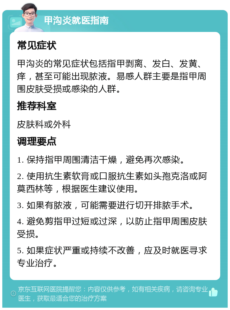 甲沟炎就医指南 常见症状 甲沟炎的常见症状包括指甲剥离、发白、发黄、痒，甚至可能出现脓液。易感人群主要是指甲周围皮肤受损或感染的人群。 推荐科室 皮肤科或外科 调理要点 1. 保持指甲周围清洁干燥，避免再次感染。 2. 使用抗生素软膏或口服抗生素如头孢克洛或阿莫西林等，根据医生建议使用。 3. 如果有脓液，可能需要进行切开排脓手术。 4. 避免剪指甲过短或过深，以防止指甲周围皮肤受损。 5. 如果症状严重或持续不改善，应及时就医寻求专业治疗。